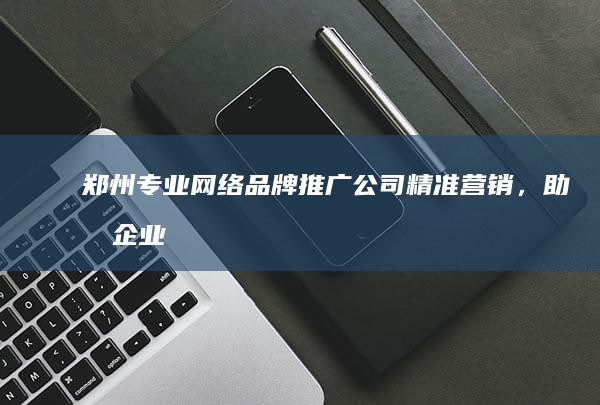 郑州专业网络品牌推广公司：精准营销，助力企业线上增长