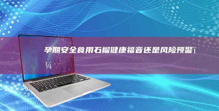 孕期安全食用石榴：健康福音还是风险预警？